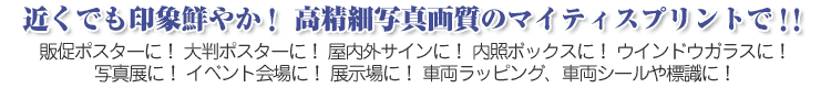 近くでも印象鮮やか！高精細写真画質のマイティスプリントで！！販促ポスターに！大判ポスターに！屋内外サインに！内照ボックスに！ウインドウガラスに！写真展に！イベント会場に！展示場に！車輛ラッピング、車輛シールや標識に！